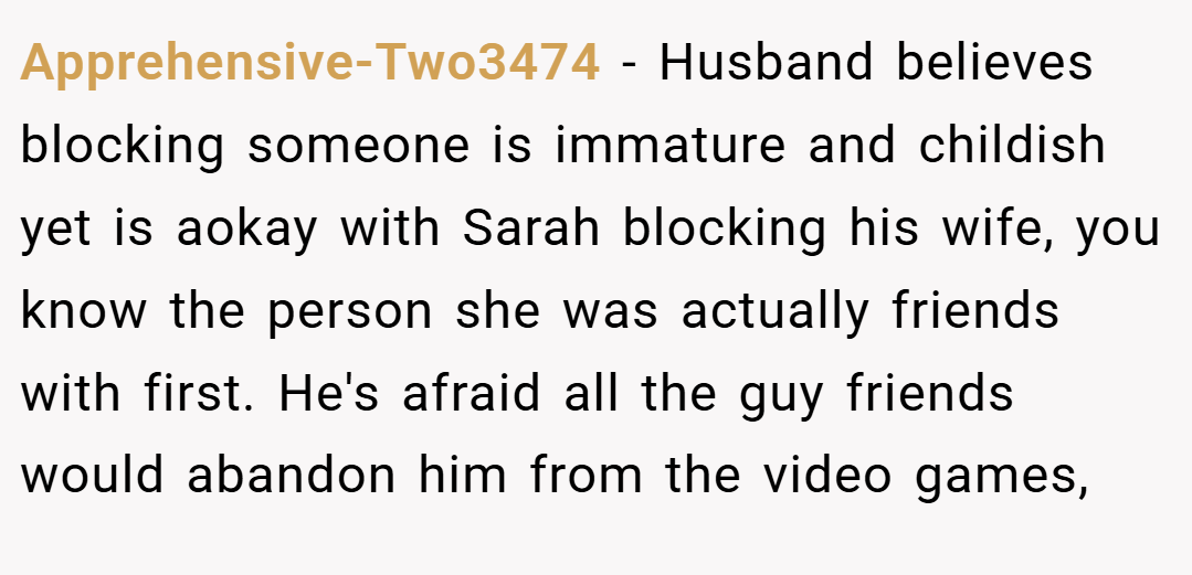 Apprehensive-Two3474 − Husband believes blocking someone is immature and childish yet is aokay with Sarah blocking his wife, you know the person she was actually friends with first. He's afraid all the guy friends would abandon him from the video games,