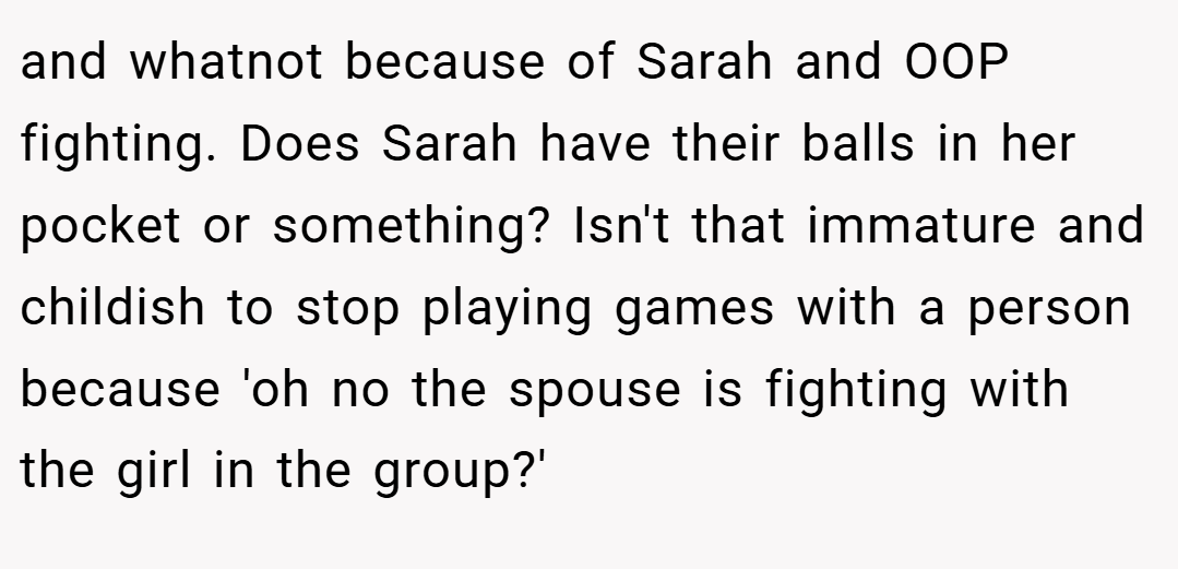 and whatnot because of Sarah and OOP fighting. Does Sarah have their balls in her pocket or something? Isn't that immature and childish to stop playing games with a person because 'oh no the spouse is fighting with the girl in the group?'