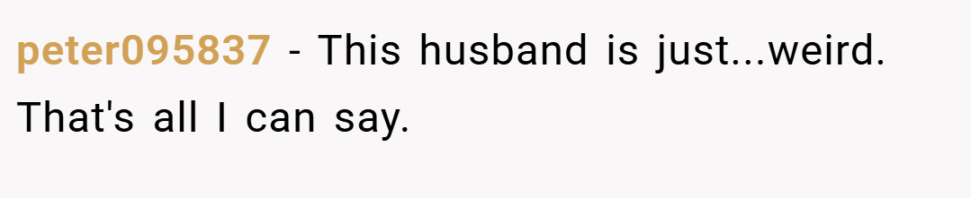 peter095837 − This husband is just...weird. That's all I can say.