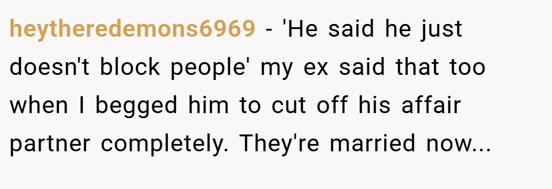 heytheredemons6969 − 'He said he just doesn't block people' my ex said that too when I begged him to cut off his affair partner completely. They're married now...