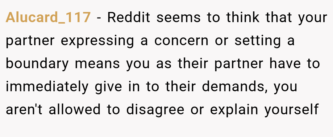 Alucard_117 − Reddit seems to think that your partner expressing a concern or setting a boundary means you as their partner have to immediately give in to their demands, you aren't allowed to disagree or explain yourself
