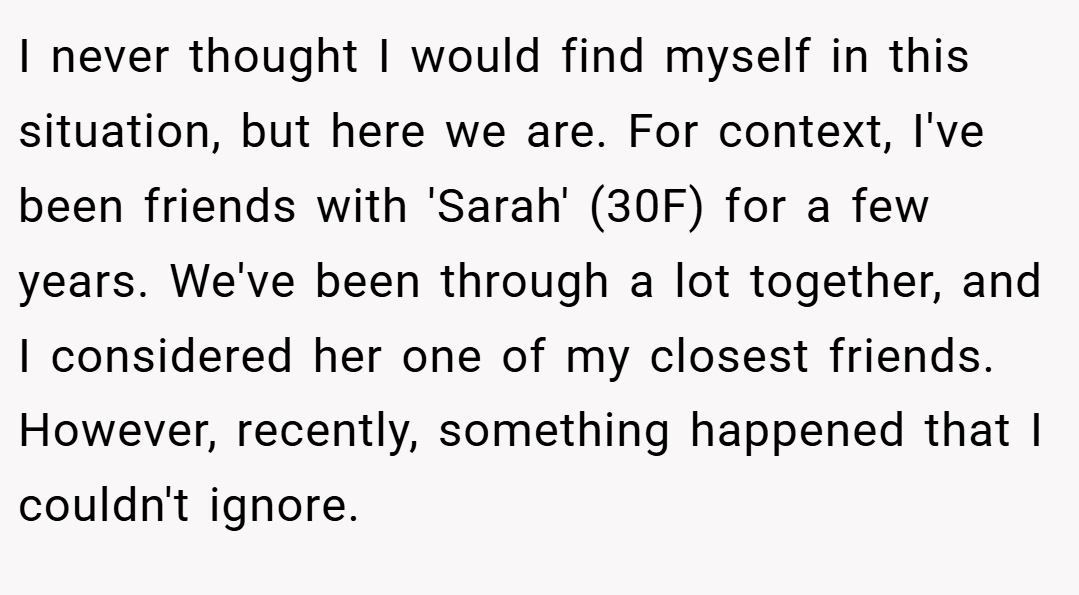 I never thought I would find myself in this situation, but here we are. For context, I've been friends with 'Sarah' (30F) for a few years. We've been through a lot together, and I considered her one of my closest friends. However, recently, something happened that I couldn't ignore.