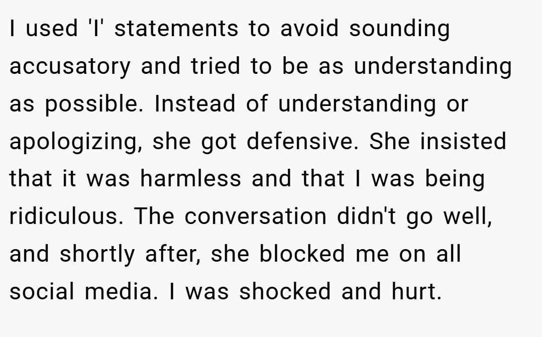 I used 'I' statements to avoid sounding accusatory and tried to be as understanding as possible. Instead of understanding or apologizing, she got defensive. She insisted that it was harmless and that I was being ridiculous. The conversation didn't go well, and shortly after, she blocked me on all social media. I was shocked and hurt.