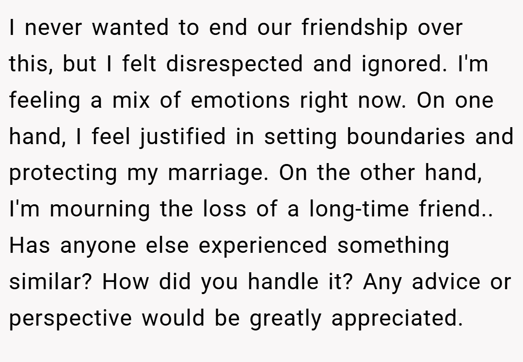I never wanted to end our friendship over this, but I felt disrespected and ignored. I'm feeling a mix of emotions right now. On one hand, I feel justified in setting boundaries and protecting my marriage. On the other hand, I'm mourning the loss of a long-time friend.. Has anyone else experienced something similar? How did you handle it? Any advice or perspective would be greatly appreciated.