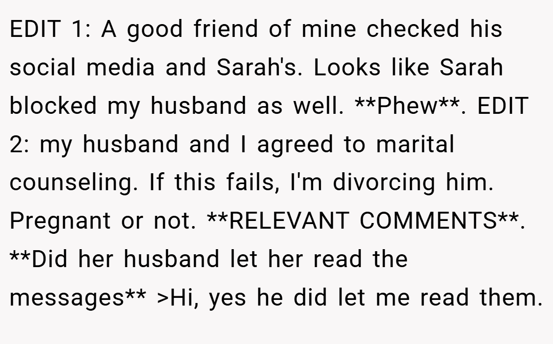 EDIT 1: A good friend of mine checked his social media and Sarah's. Looks like Sarah blocked my husband as well. **Phew**. EDIT 2: my husband and I agreed to marital counseling. If this fails, I'm divorcing him. Pregnant or not. **RELEVANT COMMENTS**. **Did her husband let her read the messages** >Hi, yes he did let me read them.