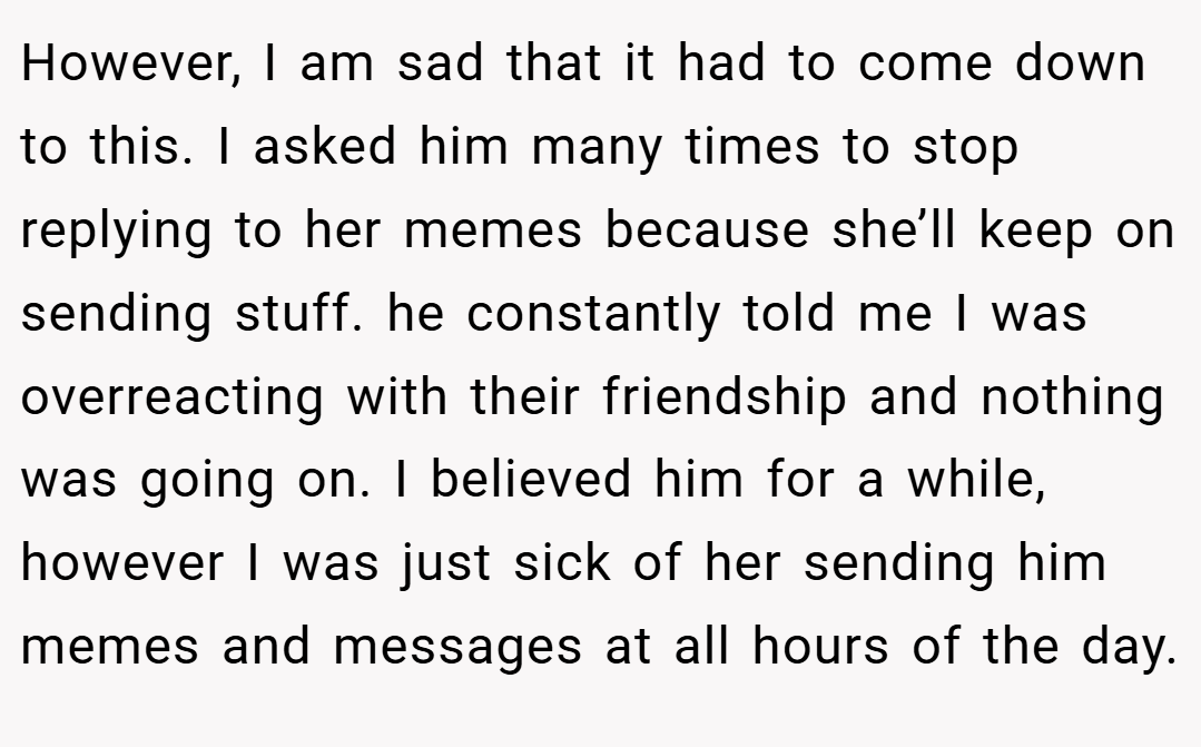 However, I am sad that it had to come down to this. I asked him many times to stop replying to her memes because she’ll keep on sending stuff. he constantly told me I was overreacting with their friendship and nothing was going on. I believed him for a while, however I was just sick of her sending him memes and messages at all hours of the day.