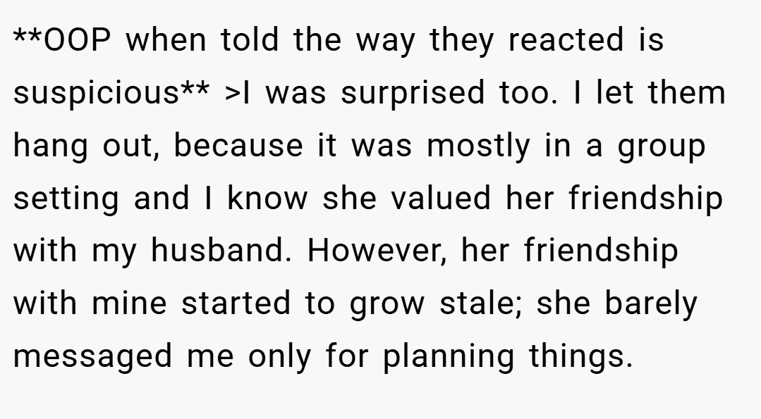 **OOP when told the way they reacted is suspicious** >I was surprised too. I let them hang out, because it was mostly in a group setting and I know she valued her friendship with my husband. However, her friendship with mine started to grow stale; she barely messaged me only for planning things.