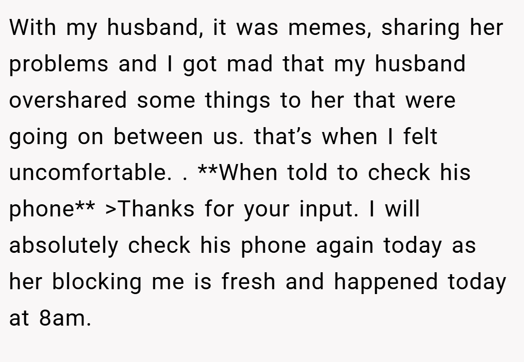 With my husband, it was memes, sharing her problems and I got mad that my husband overshared some things to her that were going on between us. that’s when I felt uncomfortable. . **When told to check his phone** >Thanks for your input. I will absolutely check his phone again today as her blocking me is fresh and happened today at 8am.
