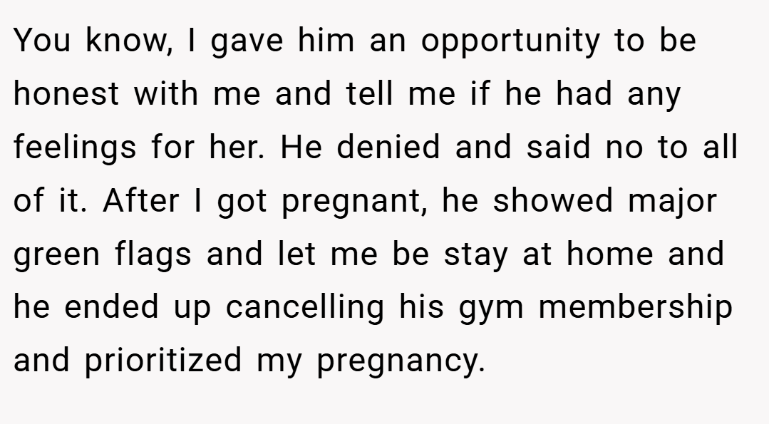 You know, I gave him an opportunity to be honest with me and tell me if he had any feelings for her. He denied and said no to all of it. After I got pregnant, he showed major green flags and let me be stay at home and he ended up cancelling his gym membership and prioritized my pregnancy.