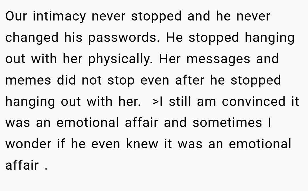 Our intimacy never stopped and he never changed his passwords. He stopped hanging out with her physically. Her messages and memes did not stop even after he stopped hanging out with her.  >I still am convinced it was an emotional affair and sometimes I wonder if he even knew it was an emotional affair .