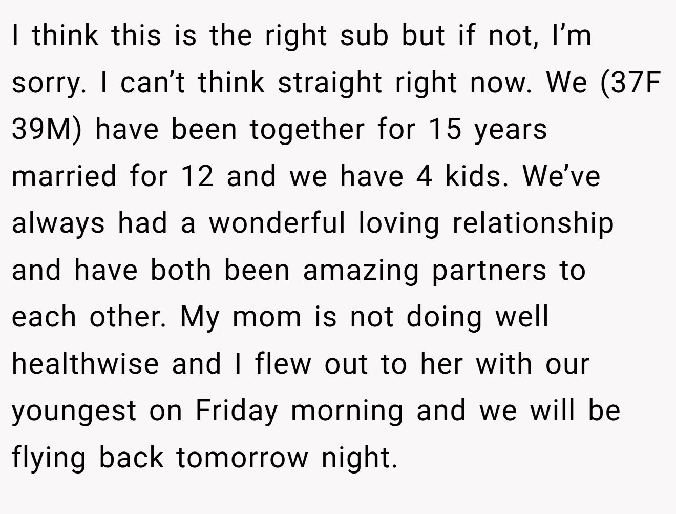 I think this is the right sub but if not, I’m sorry. I can’t think straight right now. We (37F 39M) have been together for 15 years married for 12 and we have 4 kids. We’ve always had a wonderful loving relationship and have both been amazing partners to each other. My mom is not doing well healthwise and I flew out to her with our youngest on Friday morning and we will be flying back tomorrow night. 