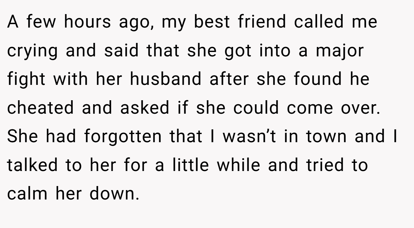 A few hours ago, my best friend called me crying and said that she got into a major fight with her husband after she found he cheated and asked if she could come over. She had forgotten that I wasn’t in town and I talked to her for a little while and tried to calm her down.