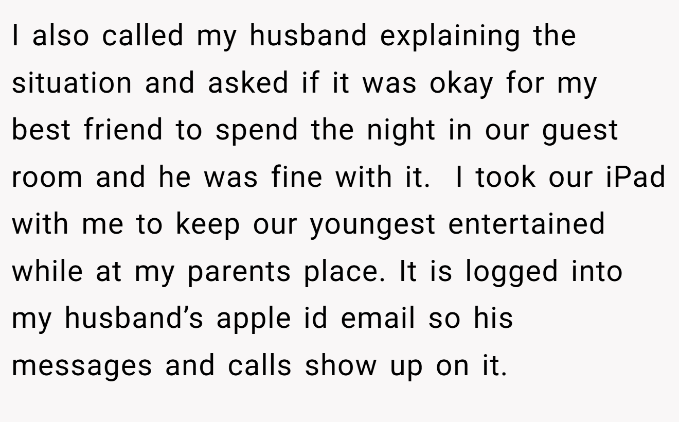 I also called my husband explaining the situation and asked if it was okay for my best friend to spend the night in our guest room and he was fine with it.  I took our iPad with me to keep our youngest entertained while at my parents place. It is logged into my husband’s apple id email so his messages and calls show up on it.