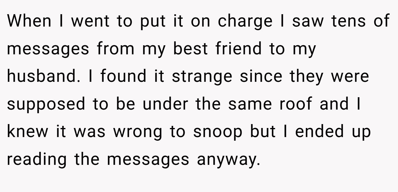 When I went to put it on charge I saw tens of messages from my best friend to my husband. I found it strange since they were supposed to be under the same roof and I knew it was wrong to snoop but I ended up reading the messages anyway.