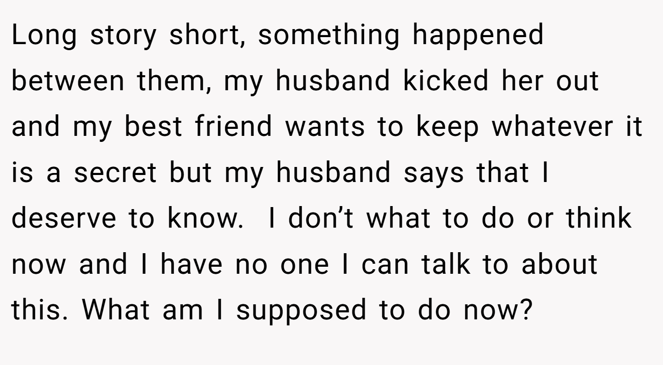Long story short, something happened between them, my husband kicked her out and my best friend wants to keep whatever it is a secret but my husband says that I deserve to know.  I don’t what to do or think now and I have no one I can talk to about this. What am I supposed to do now?