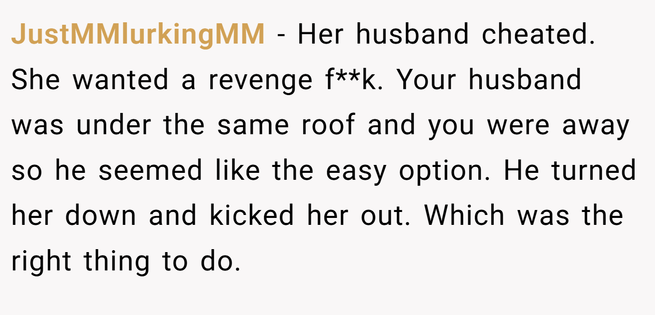 JustMMlurkingMM − Her husband cheated. She wanted a revenge f**k. Your husband was under the same roof and you were away so he seemed like the easy option. He turned her down and kicked her out. Which was the right thing to do.