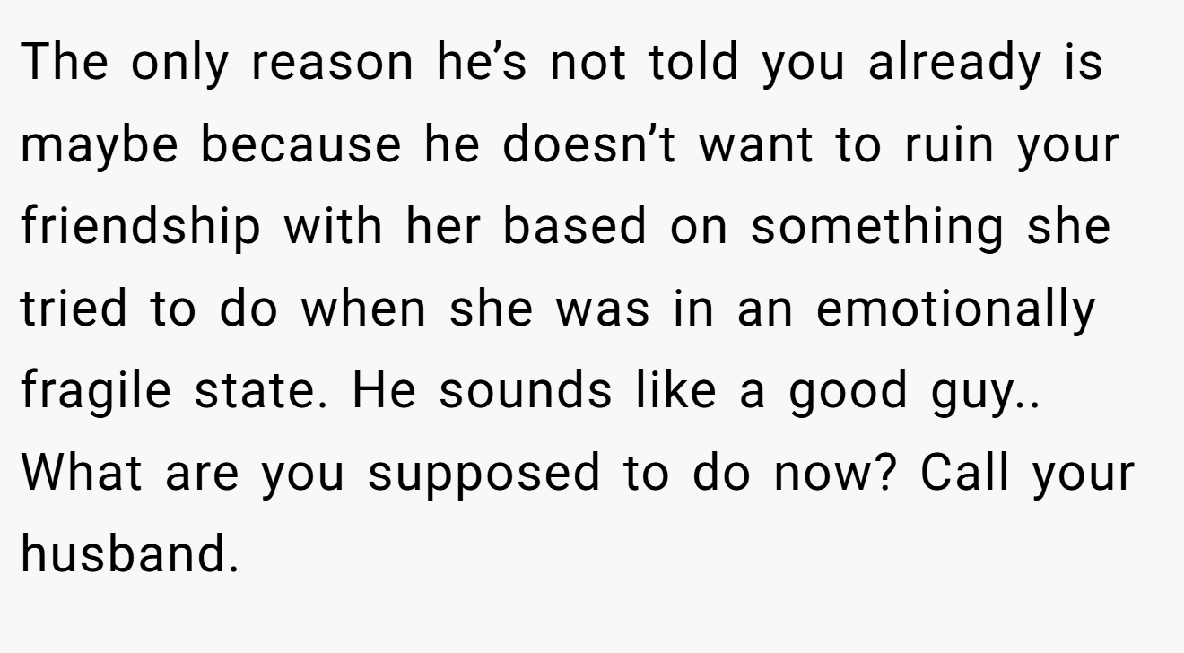 The only reason he’s not told you already is maybe because he doesn’t want to ruin your friendship with her based on something she tried to do when she was in an emotionally fragile state. He sounds like a good guy.. What are you supposed to do now? Call your husband.