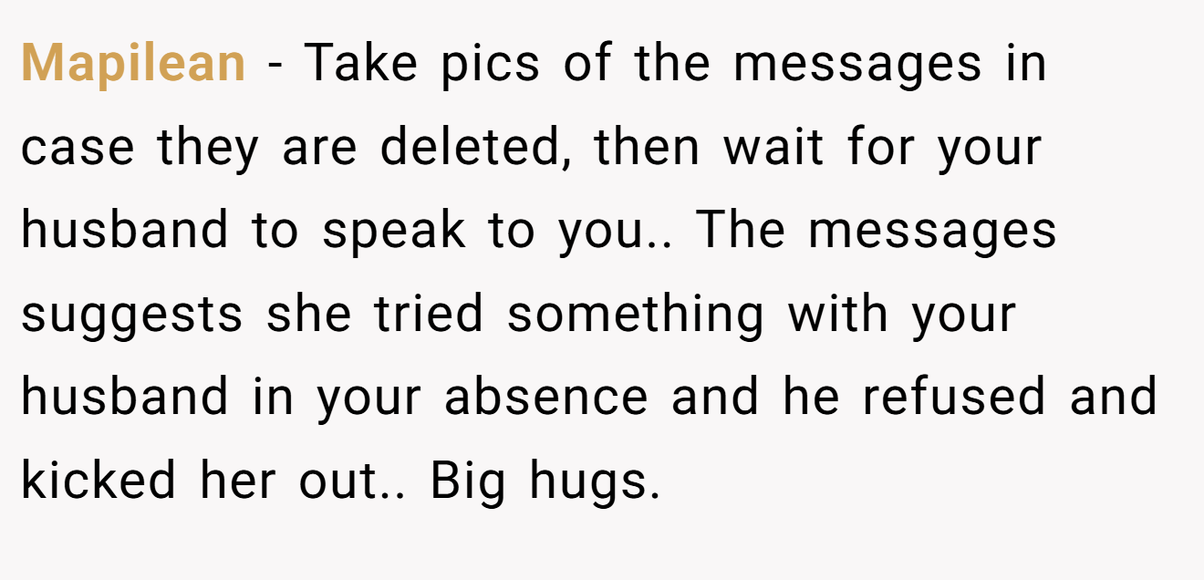 Mapilean − Take pics of the messages in case they are deleted, then wait for your husband to speak to you.. The messages suggests she tried something with your husband in your absence and he refused and kicked her out.. Big hugs.