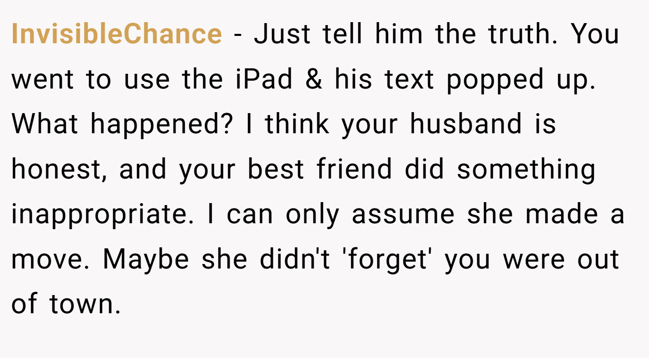 InvisibleChance − Just tell him the truth. You went to use the iPad & his text popped up. What happened? I think your husband is honest, and your best friend did something inappropriate. I can only assume she made a move. Maybe she didn't 'forget' you were out of town.