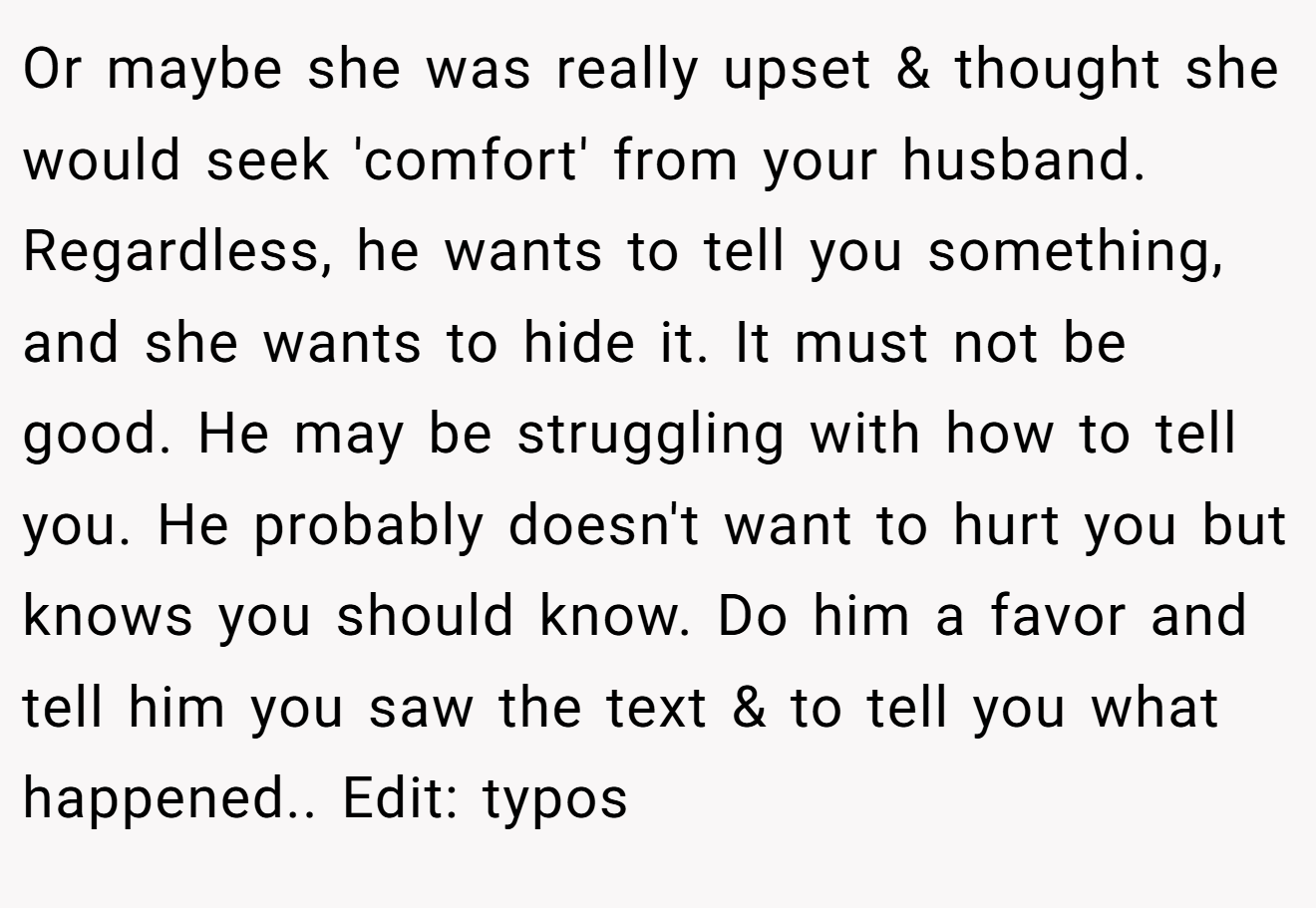 Or maybe she was really upset & thought she would seek 'comfort' from your husband. Regardless, he wants to tell you something, and she wants to hide it. It must not be good. He may be struggling with how to tell you. He probably doesn't want to hurt you but knows you should know. Do him a favor and tell him you saw the text & to tell you what happened.. Edit: typos