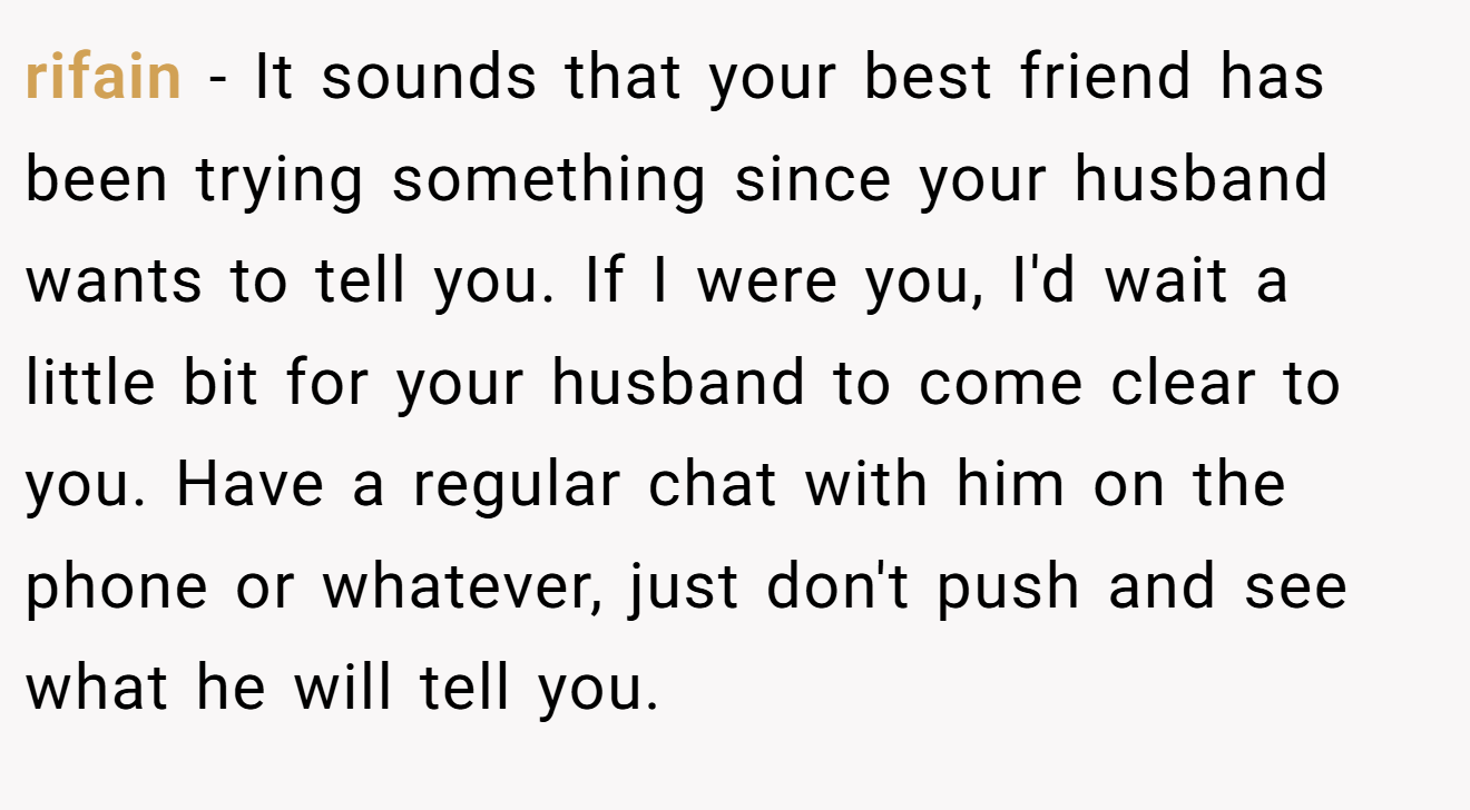 rifain − It sounds that your best friend has been trying something since your husband wants to tell you. If I were you, I'd wait a little bit for your husband to come clear to you. Have a regular chat with him on the phone or whatever, just don't push and see what he will tell you.