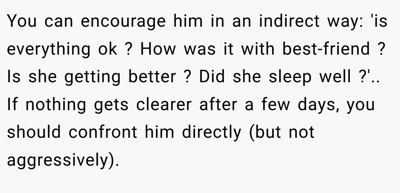 You can encourage him in an indirect way: 'is everything ok ? How was it with best-friend ? Is she getting better ? Did she sleep well ?'.. If nothing gets clearer after a few days, you should confront him directly (but not aggressively).