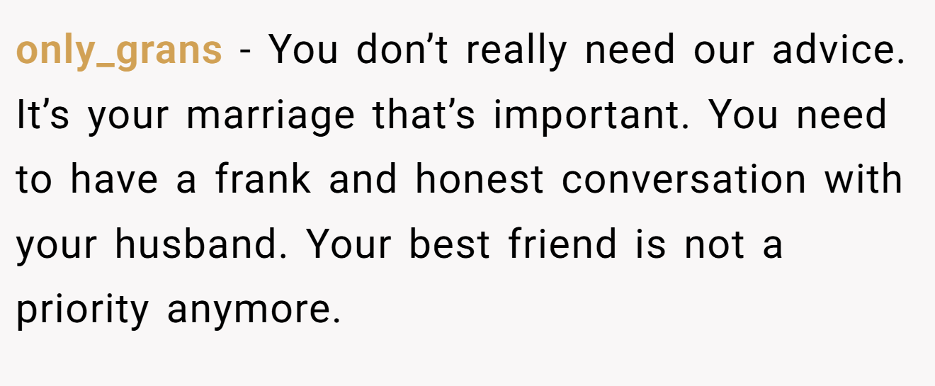 only_grans − You don’t really need our advice. It’s your marriage that’s important. You need to have a frank and honest conversation with your husband. Your best friend is not a priority anymore.