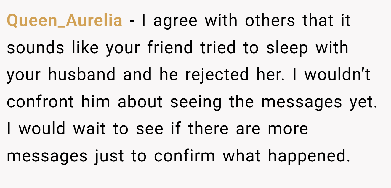 Queen_Aurelia − I agree with others that it sounds like your friend tried to sleep with your husband and he rejected her. I wouldn’t confront him about seeing the messages yet. I would wait to see if there are more messages just to confirm what happened.