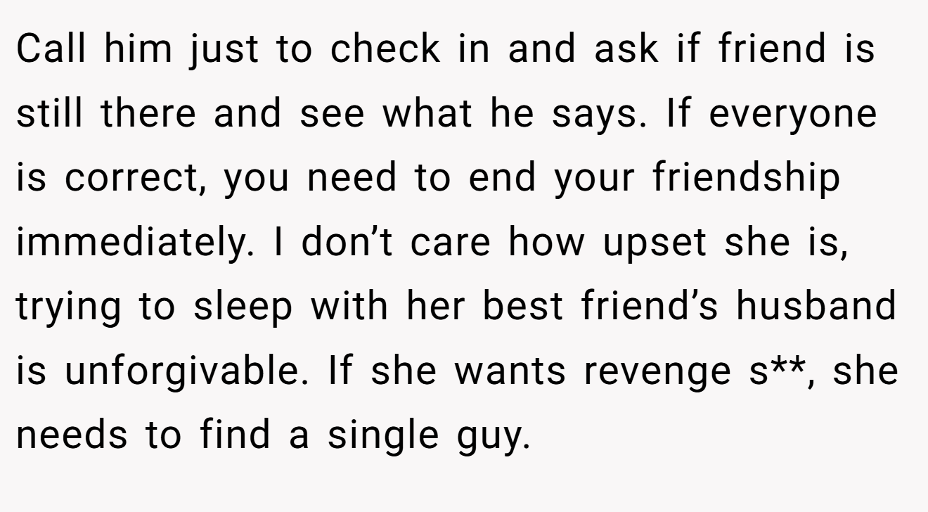 Call him just to check in and ask if friend is still there and see what he says. If everyone is correct, you need to end your friendship immediately. I don’t care how upset she is, trying to sleep with her best friend’s husband is unforgivable. If she wants revenge s**, she needs to find a single guy.