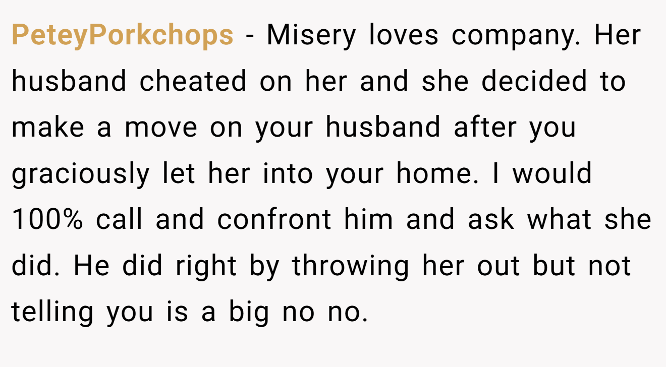 PeteyPorkchops − Misery loves company. Her husband cheated on her and she decided to make a move on your husband after you graciously let her into your home. I would 100% call and confront him and ask what she did. He did right by throwing her out but not telling you is a big no no.