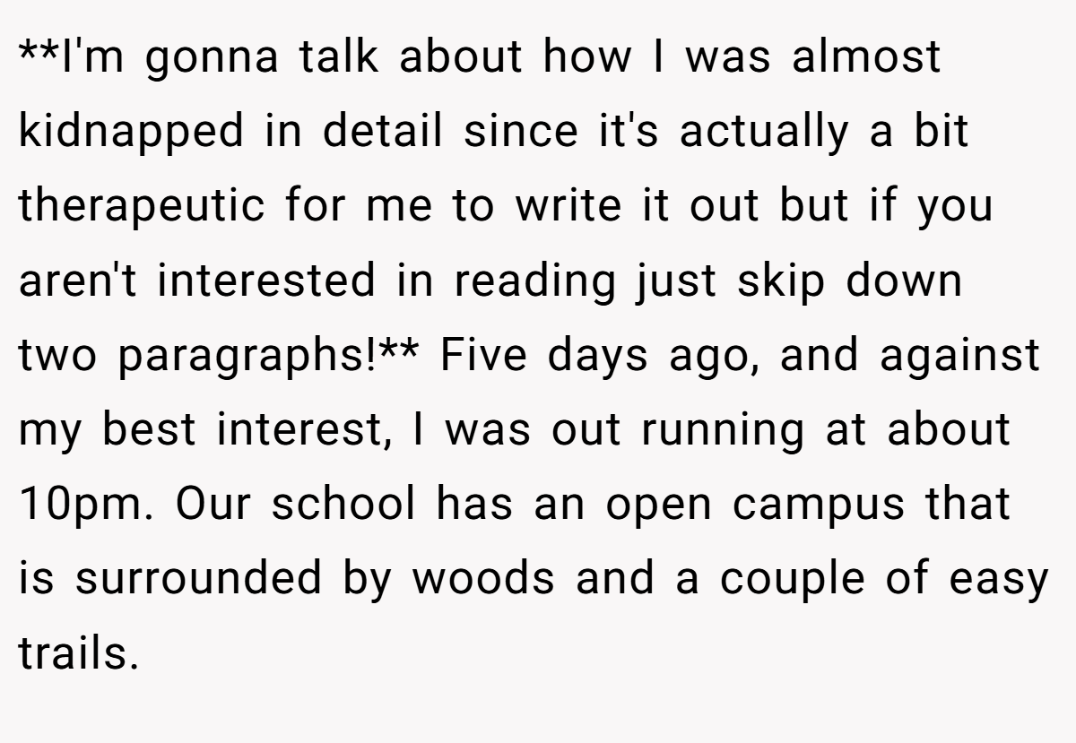 **I'm gonna talk about how I was almost kidnapped in detail since it's actually a bit therapeutic for me to write it out but if you aren't interested in reading just skip down two paragraphs!** Five days ago, and against my best interest, I was out running at about 10pm. Our school has an open campus that is surrounded by woods and a couple of easy trails.