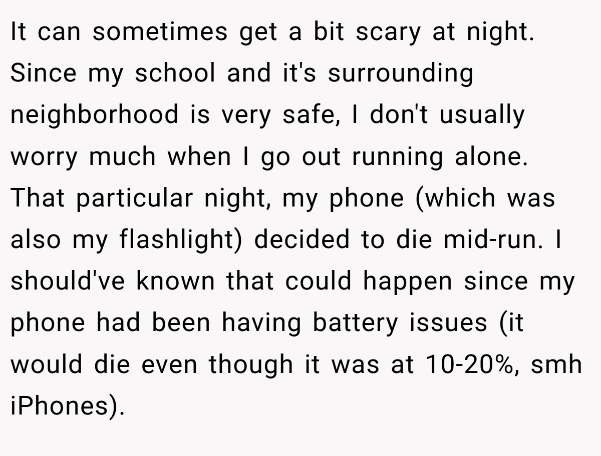 It can sometimes get a bit scary at night. Since my school and it's surrounding neighborhood is very safe, I don't usually worry much when I go out running alone. That particular night, my phone (which was also my flashlight) decided to die mid-run. I should've known that could happen since my phone had been having battery issues (it would die even though it was at 10-20%, smh iPhones).