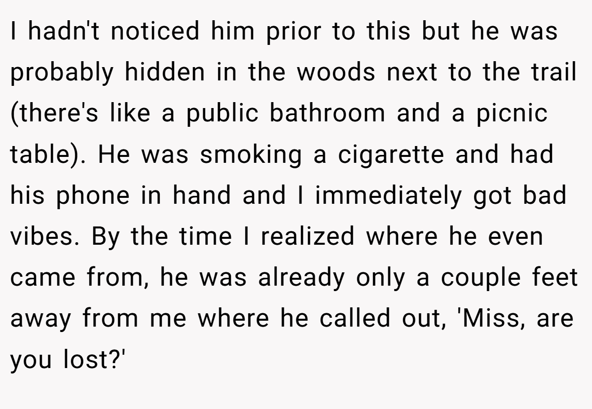 I hadn't noticed him prior to this but he was probably hidden in the woods next to the trail (there's like a public bathroom and a picnic table). He was smoking a cigarette and had his phone in hand and I immediately got bad vibes. By the time I realized where he even came from, he was already only a couple feet away from me where he called out, 'Miss, are you lost?'