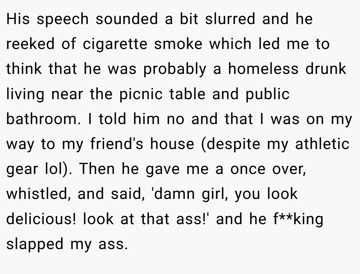 His speech sounded a bit slurred and he reeked of cigarette smoke which led me to think that he was probably a homeless drunk living near the picnic table and public bathroom. I told him no and that I was on my way to my friend's house (despite my athletic gear lol). Then he gave me a once over, whistled, and said, 'damn girl, you look delicious! look at that ass!' and he f**king slapped my ass.