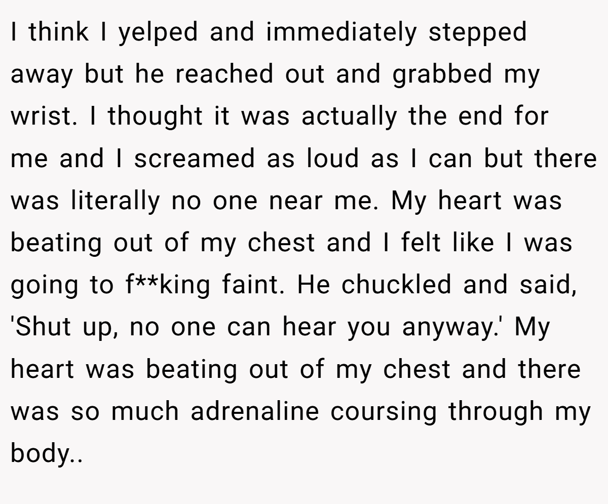 I think I yelped and immediately stepped away but he reached out and grabbed my wrist. I thought it was actually the end for me and I screamed as loud as I can but there was literally no one near me. My heart was beating out of my chest and I felt like I was going to f**king faint. He chuckled and said, 'Shut up, no one can hear you anyway.' My heart was beating out of my chest and there was so much adrenaline coursing through my body.. ​