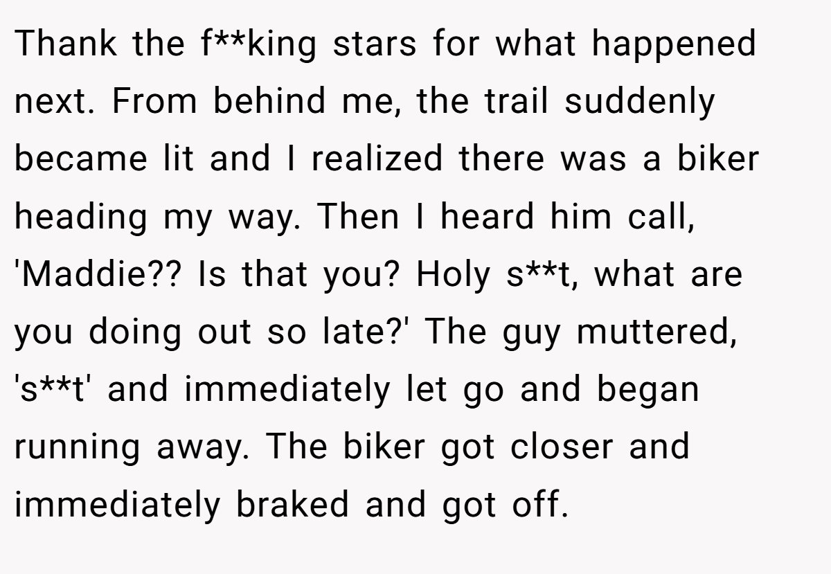 Thank the f**king stars for what happened next. From behind me, the trail suddenly became lit and I realized there was a biker heading my way. Then I heard him call, 'Maddie?? Is that you? Holy s**t, what are you doing out so late?' The guy muttered, 's**t' and immediately let go and began running away. The biker got closer and immediately braked and got off.