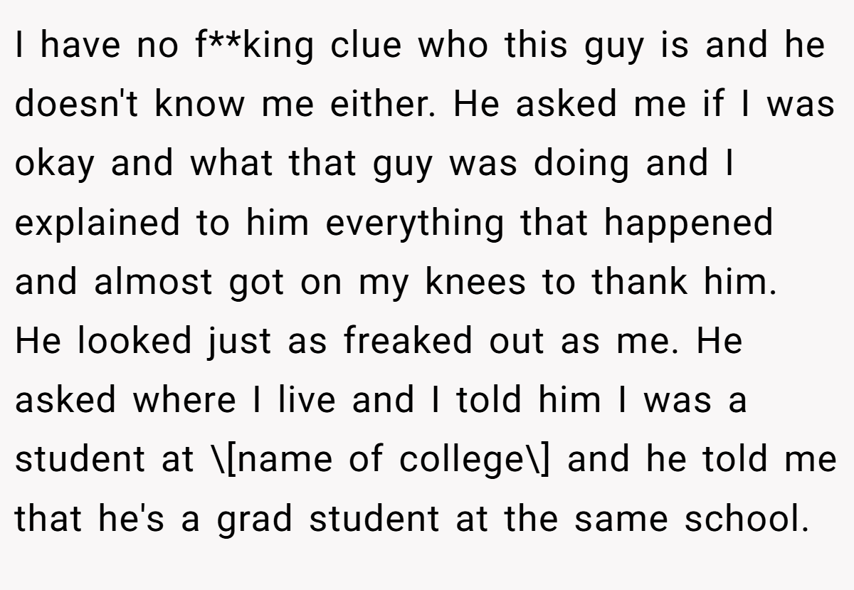 I have no f**king clue who this guy is and he doesn't know me either. He asked me if I was okay and what that guy was doing and I explained to him everything that happened and almost got on my knees to thank him. He looked just as freaked out as me. He asked where I live and I told him I was a student at \[name of college\] and he told me that he's a grad student at the same school.