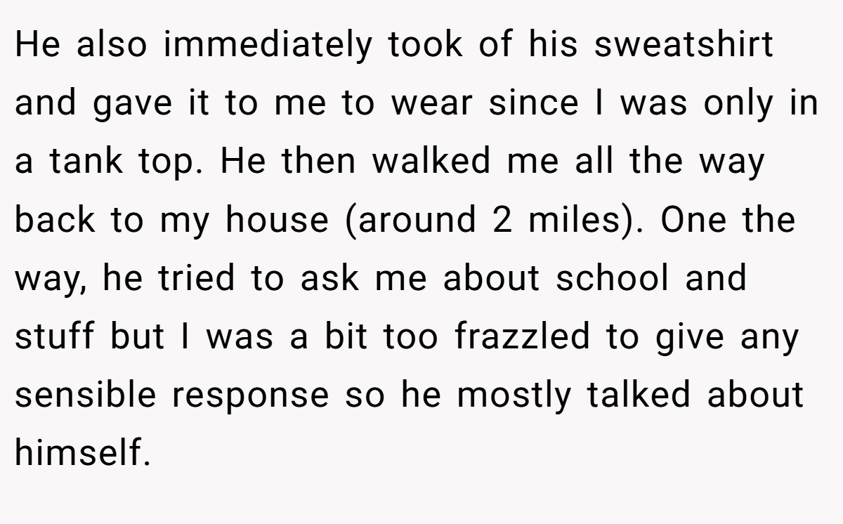 He also immediately took of his sweatshirt and gave it to me to wear since I was only in a tank top. He then walked me all the way back to my house (around 2 miles). One the way, he tried to ask me about school and stuff but I was a bit too frazzled to give any sensible response so he mostly talked about himself.