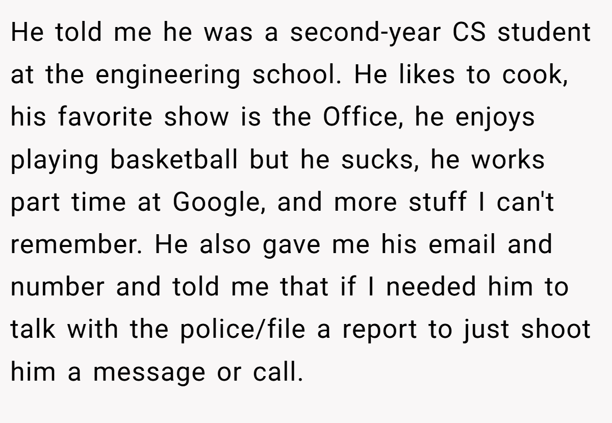 He told me he was a second-year CS student at the engineering school. He likes to cook, his favorite show is the Office, he enjoys playing basketball but he sucks, he works part time at Google, and more stuff I can't remember. He also gave me his email and number and told me that if I needed him to talk with the police/file a report to just shoot him a message or call.