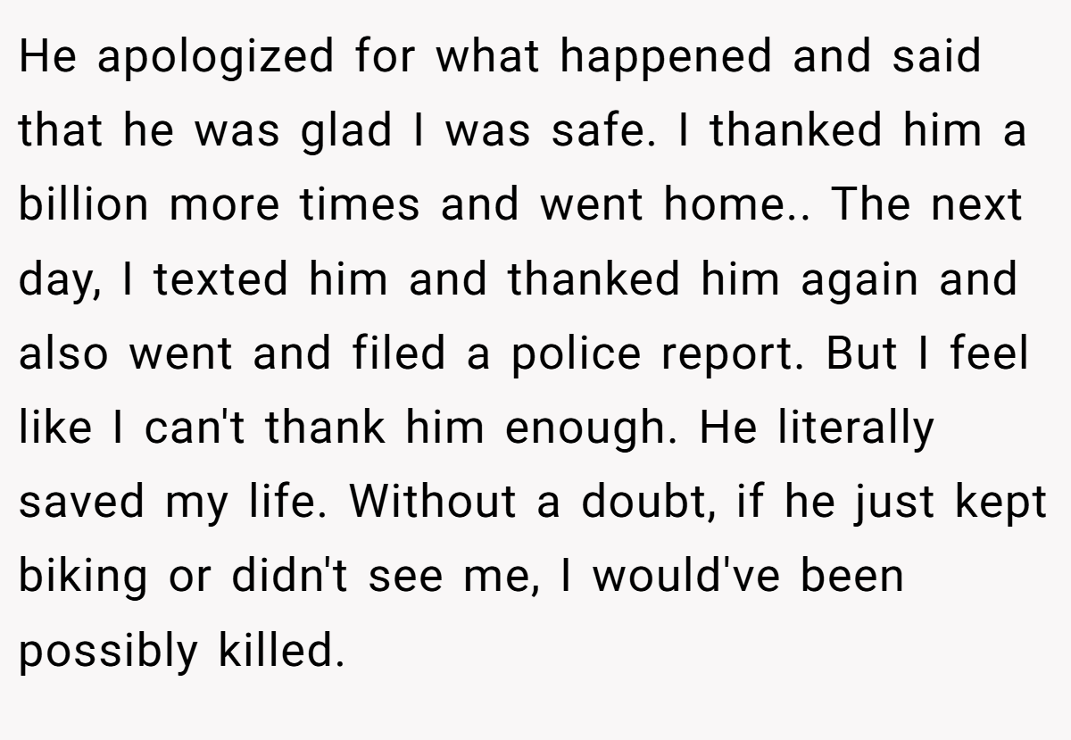 He apologized for what happened and said that he was glad I was safe. I thanked him a billion more times and went home.. ​The next day, I texted him and thanked him again and also went and filed a police report. But I feel like I can't thank him enough. He literally saved my life. Without a doubt, if he just kept biking or didn't see me, I would've been possibly killed.