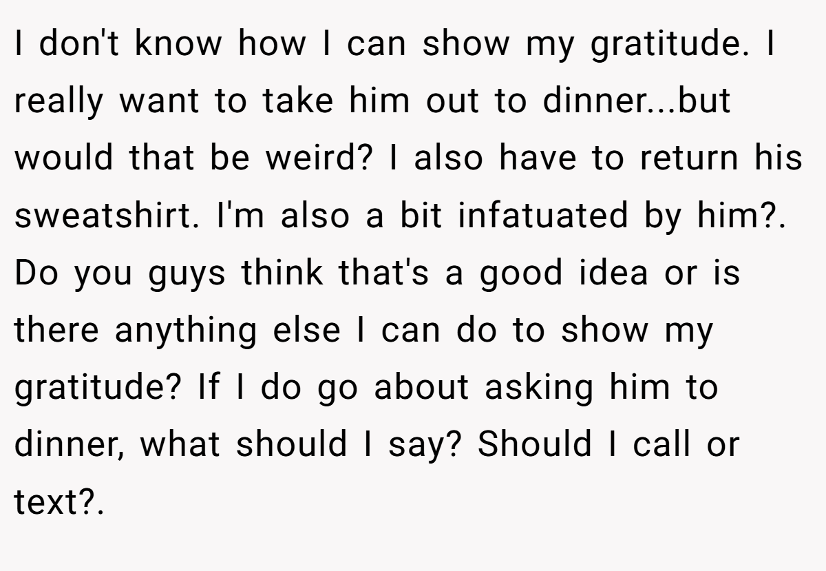 I don't know how I can show my gratitude. I really want to take him out to dinner...but would that be weird? I also have to return his sweatshirt. I'm also a bit infatuated by him?. ​ Do you guys think that's a good idea or is there anything else I can do to show my gratitude? If I do go about asking him to dinner, what should I say? Should I call or text?. ​