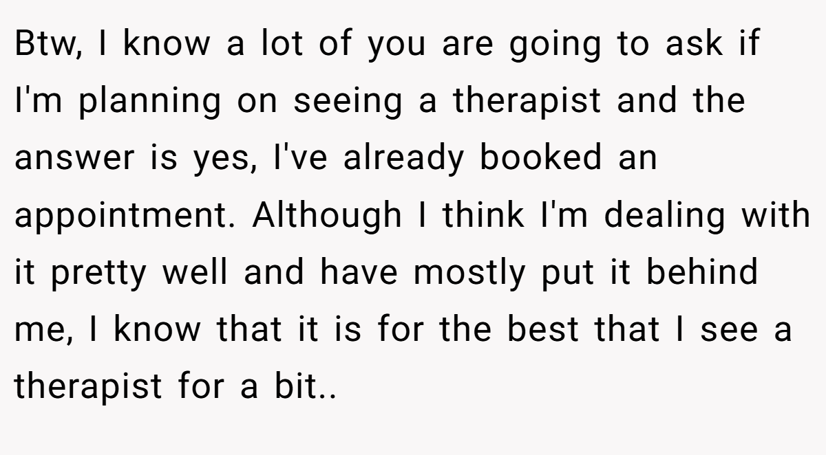 Btw, I know a lot of you are going to ask if I'm planning on seeing a therapist and the answer is yes, I've already booked an appointment. Although I think I'm dealing with it pretty well and have mostly put it behind me, I know that it is for the best that I see a therapist for a bit.. ​