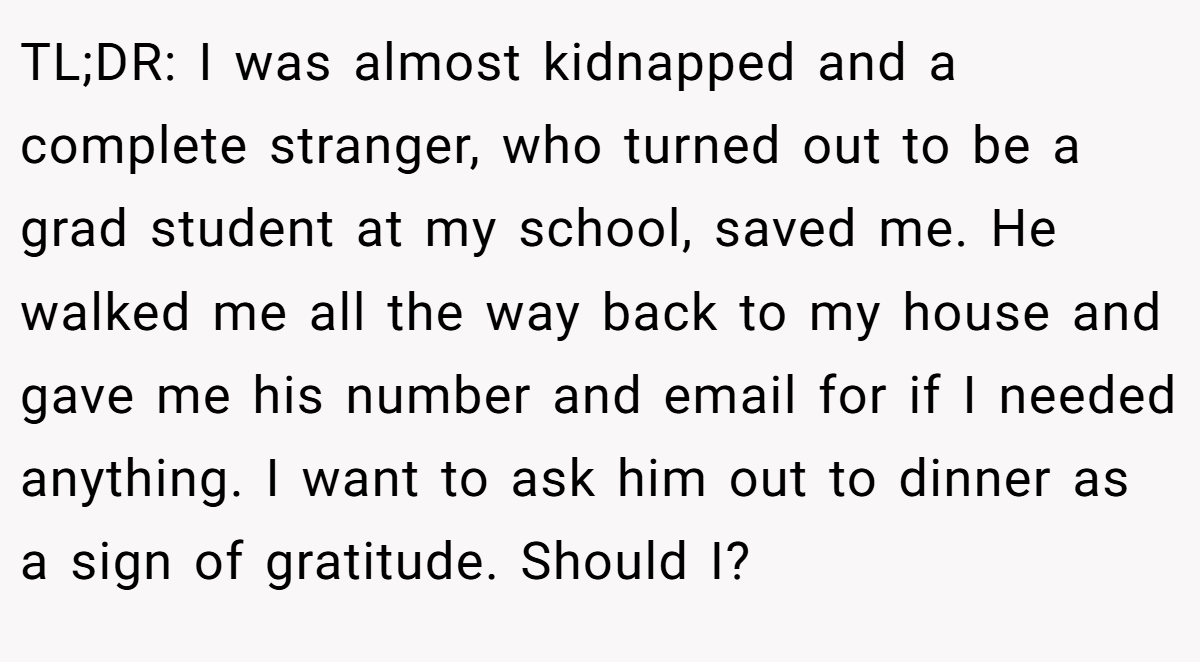 TL;DR: I was almost kidnapped and a complete stranger, who turned out to be a grad student at my school, saved me. He walked me all the way back to my house and gave me his number and email for if I needed anything. I want to ask him out to dinner as a sign of gratitude. Should I?