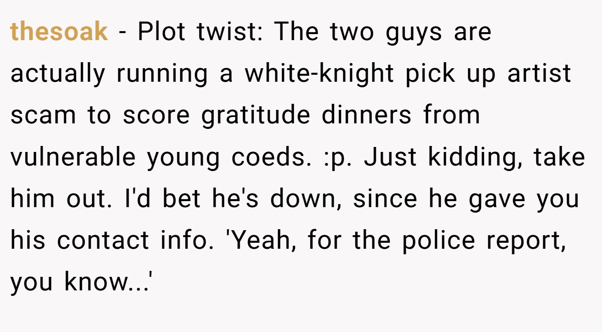 thesoak − Plot twist: The two guys are actually running a white-knight pick up artist scam to score gratitude dinners from vulnerable young coeds. :p. Just kidding, take him out. I'd bet he's down, since he gave you his contact info. 'Yeah, for the police report, you know...'