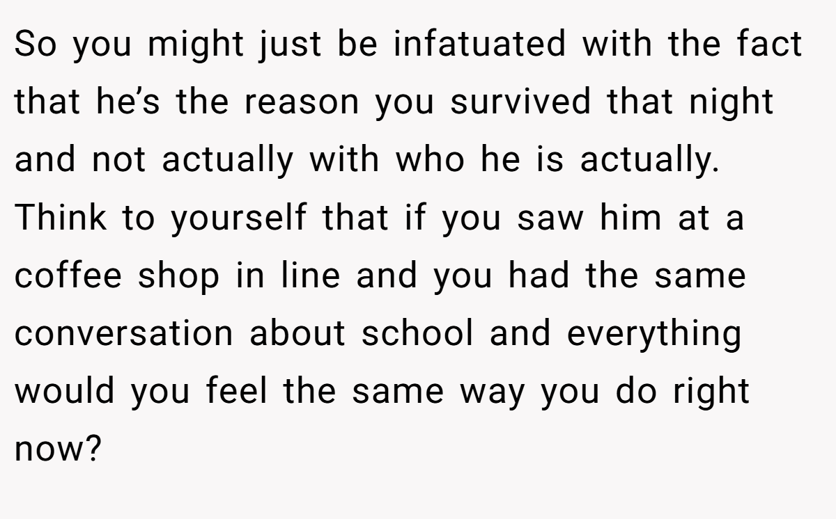So you might just be infatuated with the fact that he’s the reason you survived that night and not actually with who he is actually. Think to yourself that if you saw him at a coffee shop in line and you had the same conversation about school and everything would you feel the same way you do right now?