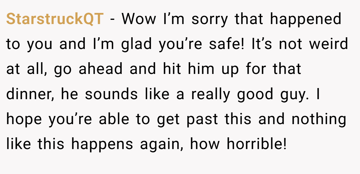 StarstruckQT − Wow I’m sorry that happened to you and I’m glad you’re safe! It’s not weird at all, go ahead and hit him up for that dinner, he sounds like a really good guy. I hope you’re able to get past this and nothing like this happens again, how horrible!