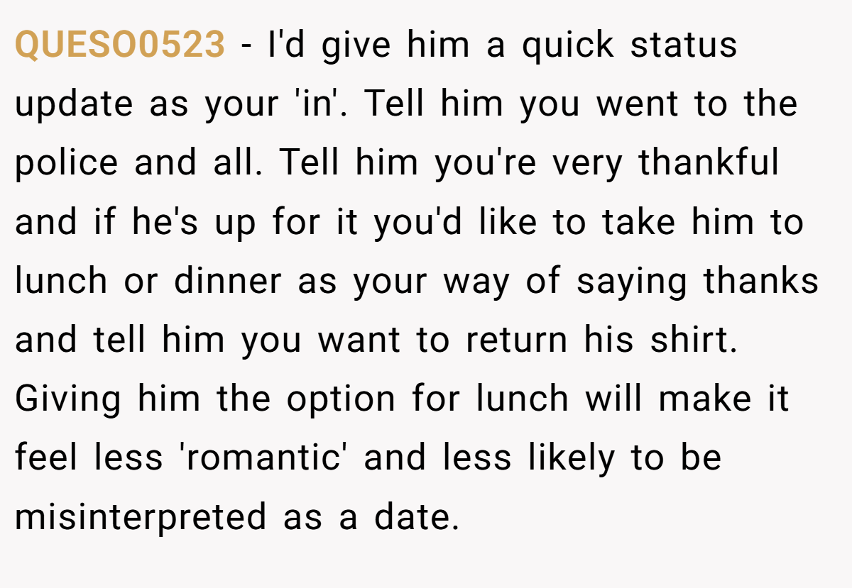 QUESO0523 − I'd give him a quick status update as your 'in'. Tell him you went to the police and all. Tell him you're very thankful and if he's up for it you'd like to take him to lunch or dinner as your way of saying thanks and tell him you want to return his shirt. Giving him the option for lunch will make it feel less 'romantic' and less likely to be misinterpreted as a date.