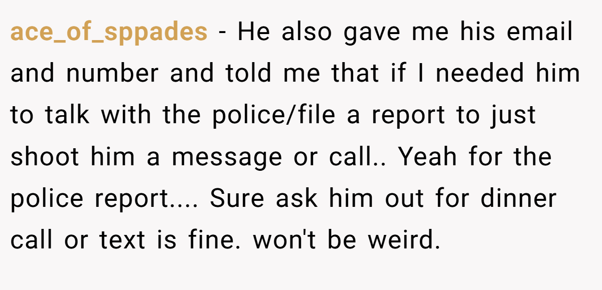 ace_of_sppades − He also gave me his email and number and told me that if I needed him to talk with the police/file a report to just shoot him a message or call.. Yeah for the police report.... Sure ask him out for dinner call or text is fine. won't be weird.