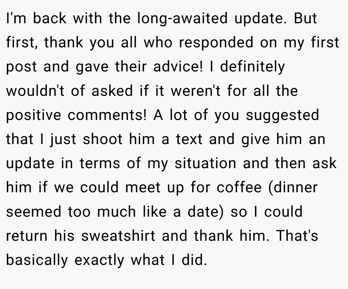 I'm back with the long-awaited update. But first, thank you all who responded on my first post and gave their advice! I definitely wouldn't of asked if it weren't for all the positive comments! A lot of you suggested that I just shoot him a text and give him an update in terms of my situation and then ask him if we could meet up for coffee (dinner seemed too much like a date) so I could return his sweatshirt and thank him. That's basically exactly what I did.