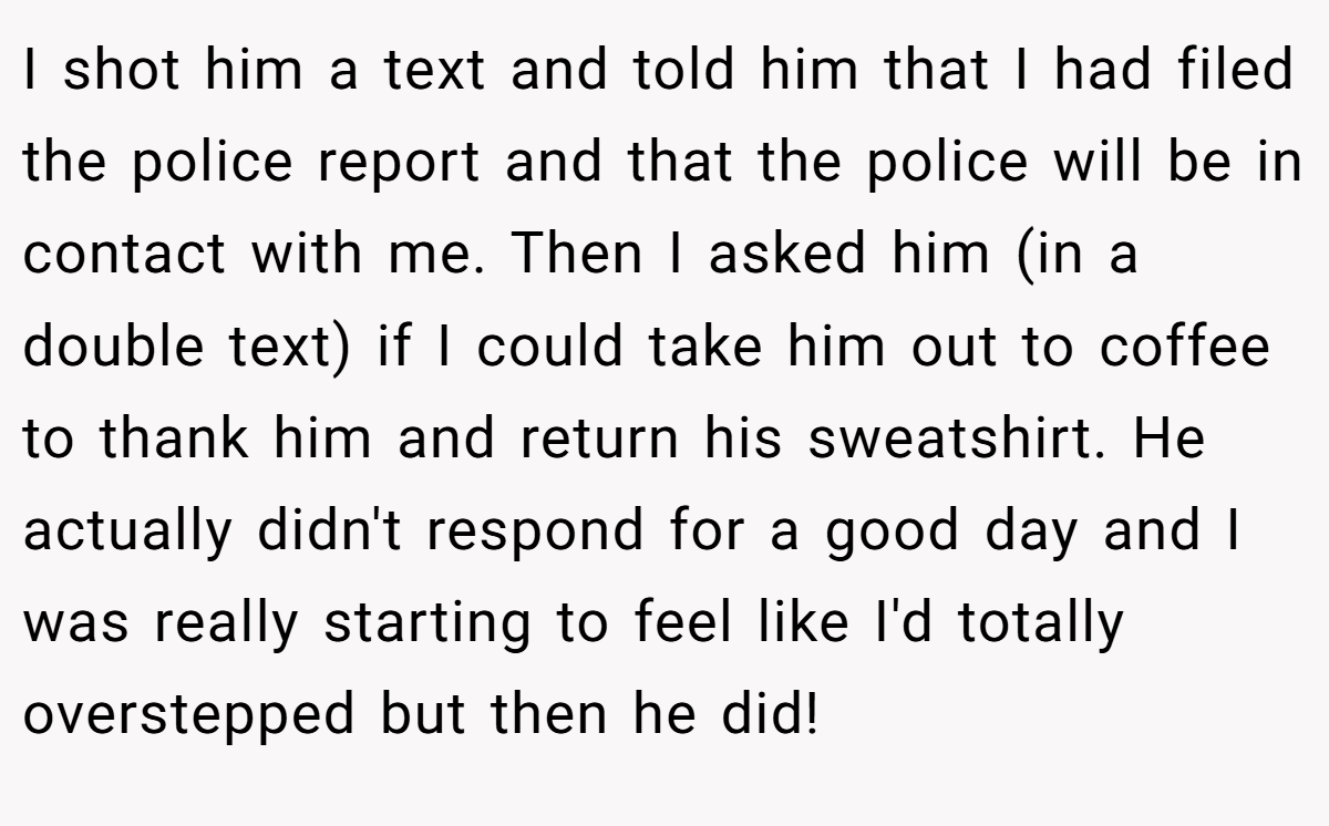 I shot him a text and told him that I had filed the police report and that the police will be in contact with me. Then I asked him (in a double text) if I could take him out to coffee to thank him and return his sweatshirt. He actually didn't respond for a good day and I was really starting to feel like I'd totally overstepped but then he did!